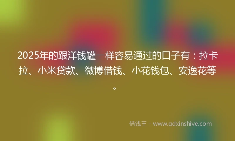 2025年的跟洋钱罐一样容易通过的口子有：拉卡拉、小米贷款、微博借钱、小花钱包、安逸花等。