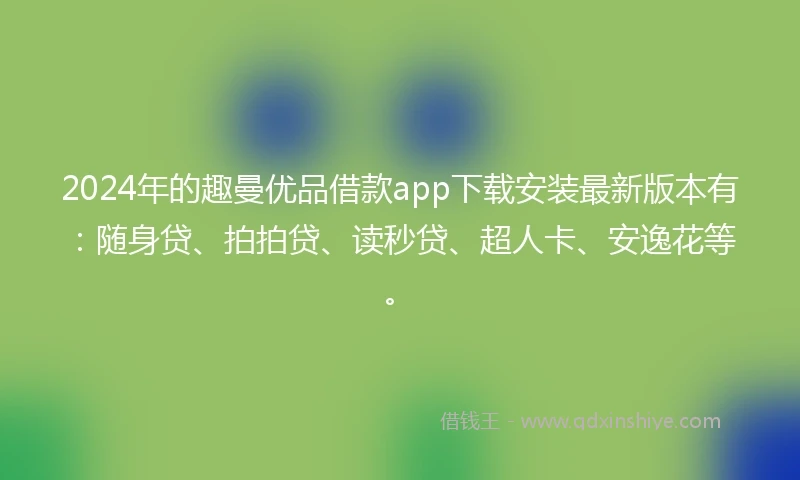 2024年的趣曼优品借款app下载安装最新版本有：随身贷、拍拍贷、读秒贷、超人卡、安逸花等。