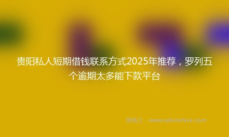 贵阳私人短期借钱联系方式2025年推荐，罗列五个逾期太多能下款平台
