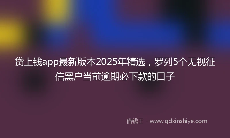 贷上钱app最新版本2025年精选，罗列5个无视征信黑户当前逾期必下款的口子