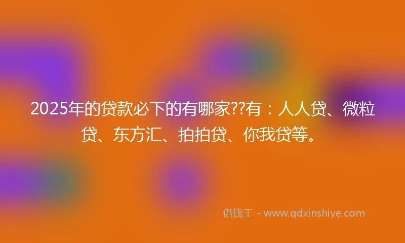 2025年的贷款必下的有哪家??有：人人贷、微粒贷、东方汇、拍拍贷、你我贷等。