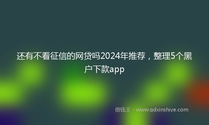 还有不看征信的网贷吗2024年推荐，整理5个黑户下款app