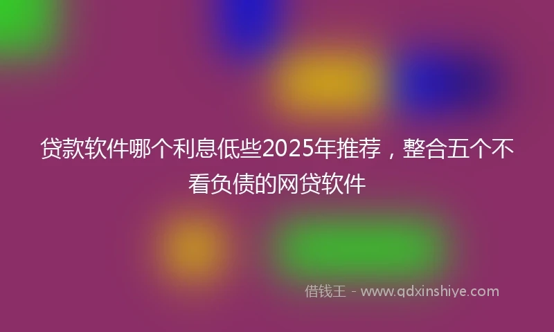 贷款软件哪个利息低些2025年推荐，整合五个不看负债的网贷软件