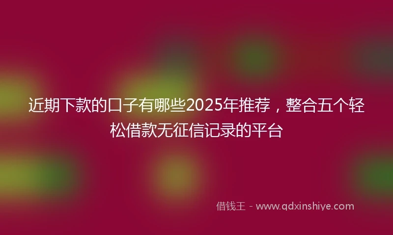 近期下款的口子有哪些2025年推荐，整合五个轻松借款无征信记录的平台