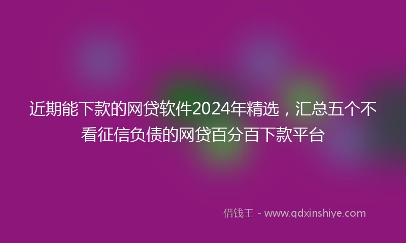 近期能下款的网贷软件2024年精选，汇总五个不看征信负债的网贷百分百下款平台