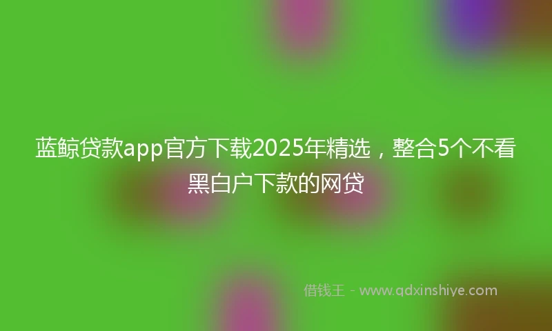 蓝鲸贷款app官方下载2025年精选，整合5个不看黑白户下款的网贷
