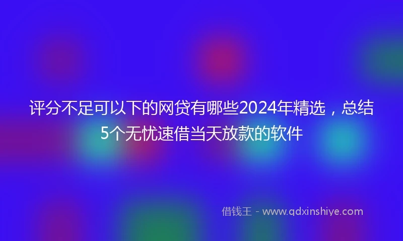 评分不足可以下的网贷有哪些2024年精选，总结5个无忧速借当天放款的软件
