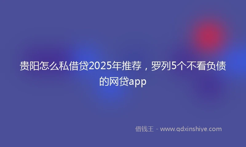 贵阳怎么私借贷2025年推荐，罗列5个不看负债的网贷app