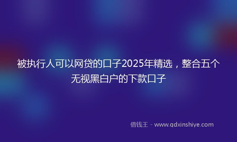 被执行人可以网贷的口子2025年精选，整合五个无视黑白户的下款口子