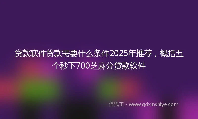 贷款软件贷款需要什么条件2025年推荐，概括五个秒下700芝麻分贷款软件