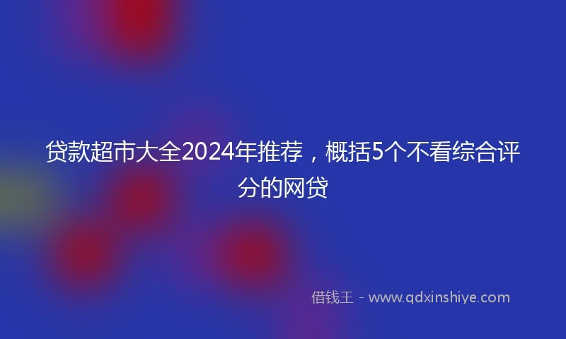 贷款超市大全2024年推荐,概括5个不看综合评分的网贷