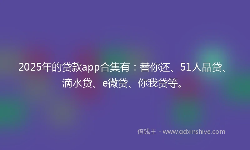 2025年的贷款app合集有：替你还、51人品贷、滴水贷、e微贷、你我贷等。