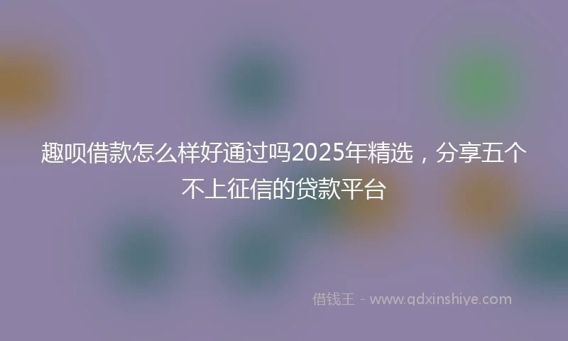 趣呗借款怎么样好通过吗2025年精选，分享五个不上征信的贷款平台