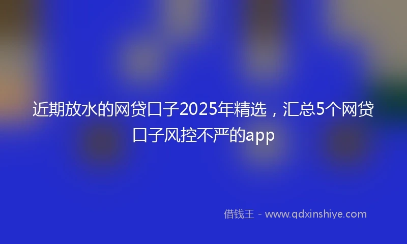 近期放水的网贷口子2025年精选，汇总5个网贷口子风控不严的app