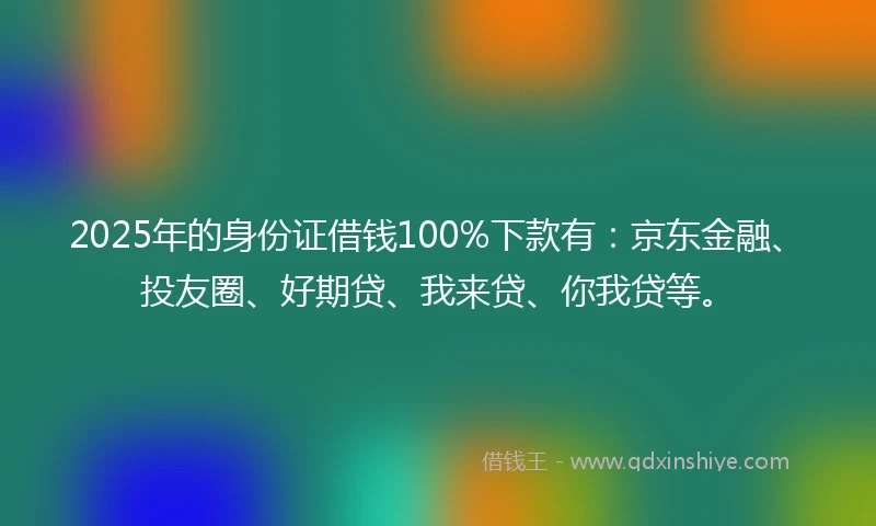 2025年的身份证借钱100%下款有：京东金融、投友圈、好期贷、我来贷、你我贷等。