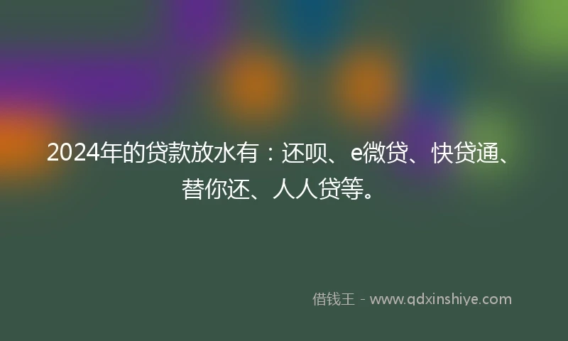 2024年的贷款放水有：还呗、e微贷、快贷通、替你还、人人贷等。