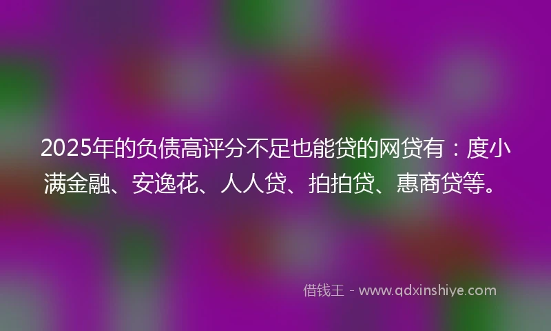 2025年的负债高评分不足也能贷的网贷有：度小满金融、安逸花、人人贷、拍拍贷、惠商贷等。