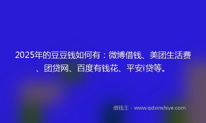 2025年的豆豆钱如何有：微博借钱、美团生活费、团贷网、百度有钱花、平安i贷等。