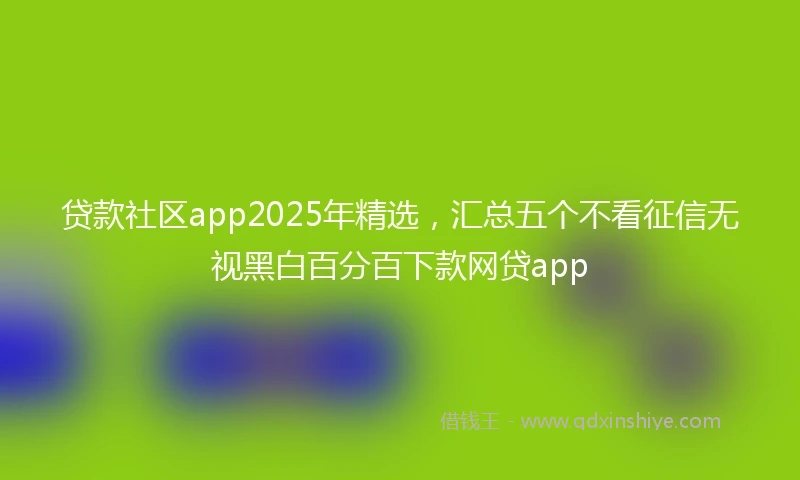 贷款社区app2025年精选,汇总五个不看征信无视黑白百分百下款网贷app