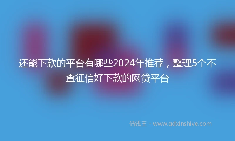还能下款的平台有哪些2024年推荐，整理5个不查征信好下款的网贷平台