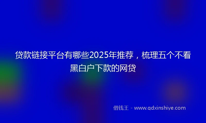 贷款链接平台有哪些2025年推荐，梳理五个不看黑白户下款的网贷