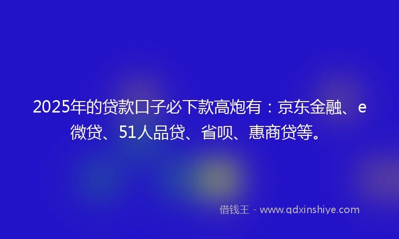 2025年的贷款口子必下款高炮有：京东金融、e微贷、51人品贷、省呗、惠商贷等。