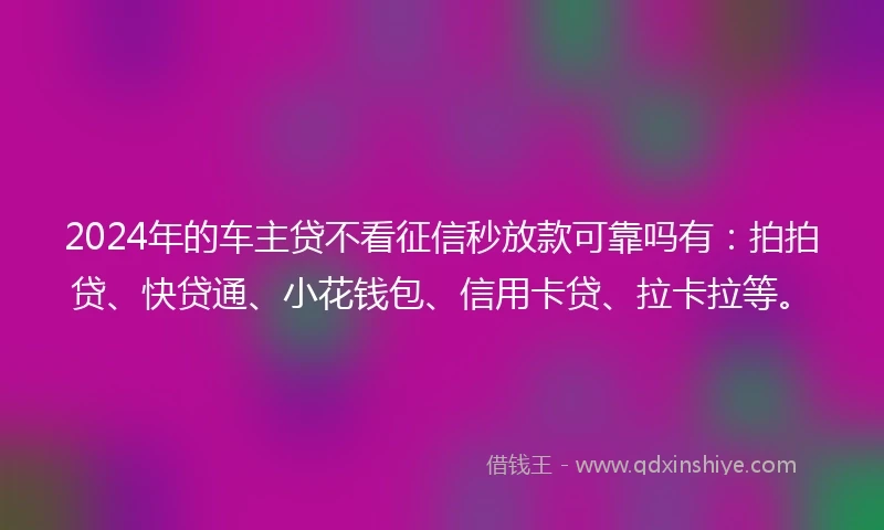 2024年的车主贷不看征信秒放款可靠吗有：拍拍贷、快贷通、小花钱包、信用卡贷、拉卡拉等。