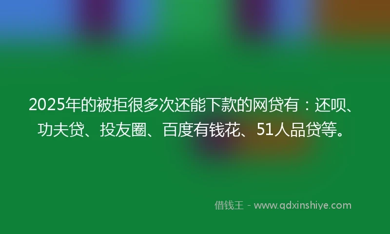2025年的被拒很多次还能下款的网贷有：还呗、功夫贷、投友圈、百度有钱花、51人品贷等。