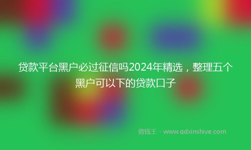 贷款平台黑户必过征信吗2024年精选，整理五个黑户可以下的贷款口子