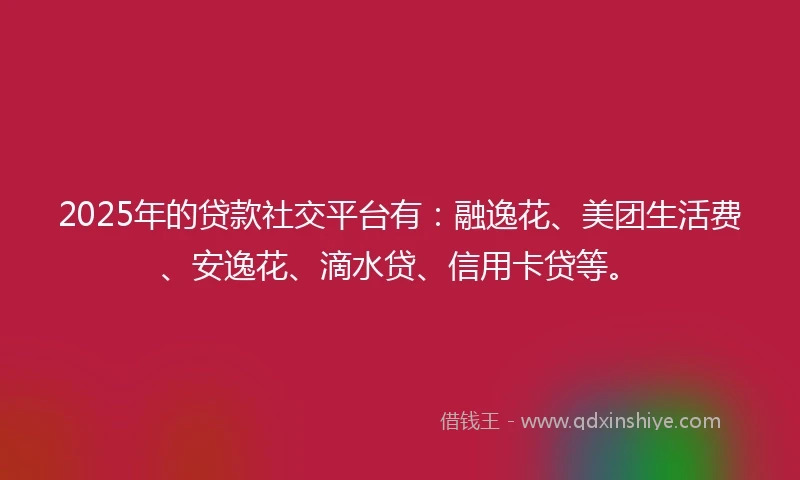 2025年的贷款社交平台有：融逸花、美团生活费、安逸花、滴水贷、信用卡贷等。