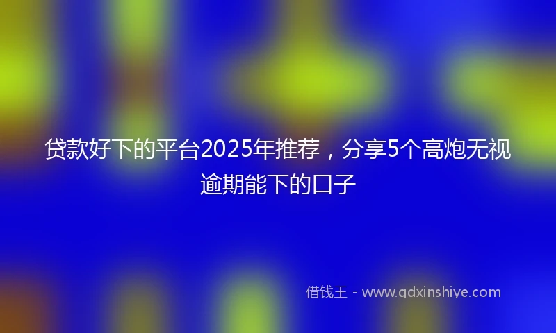 贷款好下的平台2025年推荐，分享5个高炮无视逾期能下的口子