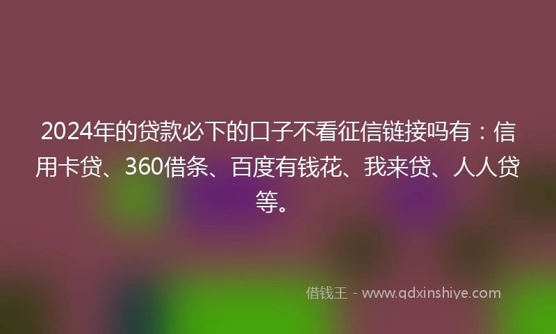 2024年的贷款必下的口子不看征信链接吗有：信用卡贷、360借条、百度有钱花、我来贷、人人贷等。