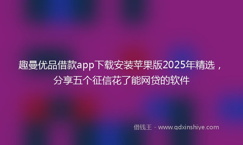 趣曼优品借款app下载安装苹果版2025年精选，分享五个征信花了能网贷的软件