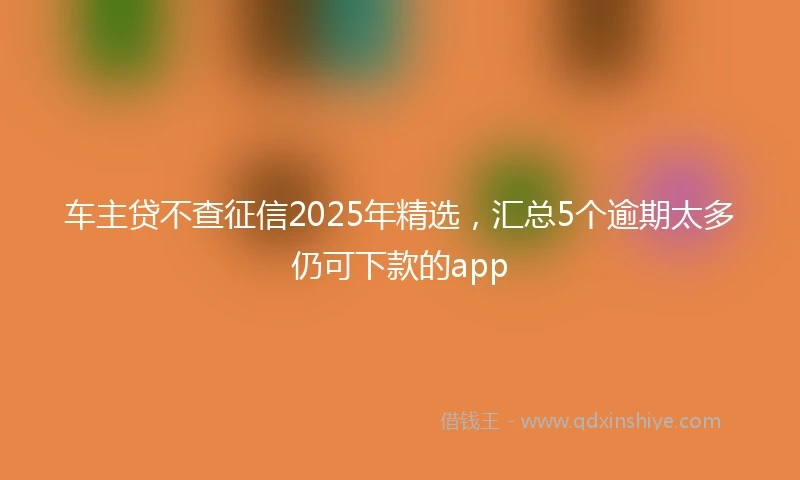 车主贷不查征信2025年精选，汇总5个逾期太多仍可下款的app