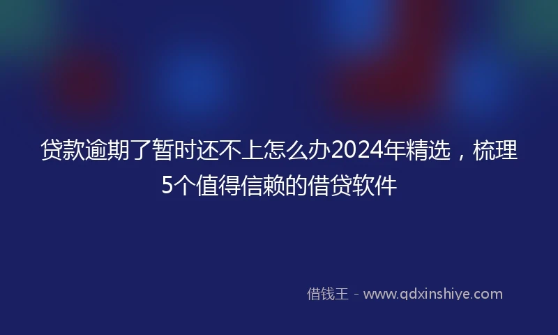 贷款逾期了暂时还不上怎么办2024年精选，梳理5个值得信赖的借贷软件