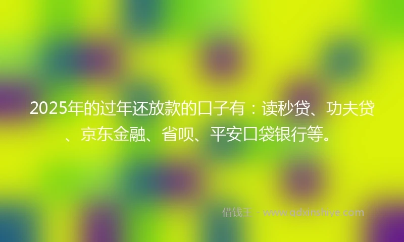 2025年的过年还放款的口子有：读秒贷、功夫贷、京东金融、省呗、平安口袋银行等。