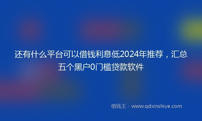 还有什么平台可以借钱利息低2024年推荐，汇总五个黑户0门槛贷款软件