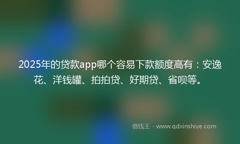 2025年的贷款app哪个容易下款额度高有：安逸花、洋钱罐、拍拍贷、好期贷、省呗等。