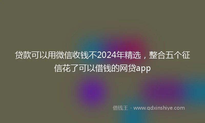 贷款可以用微信收钱不2024年精选，整合五个征信花了可以借钱的网贷app