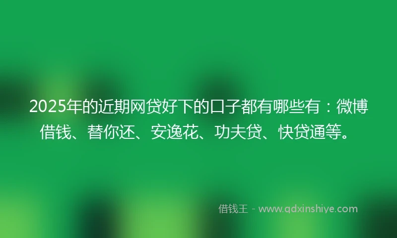 2025年的近期网贷好下的口子都有哪些有：微博借钱、替你还、安逸花、功夫贷、快贷通等。