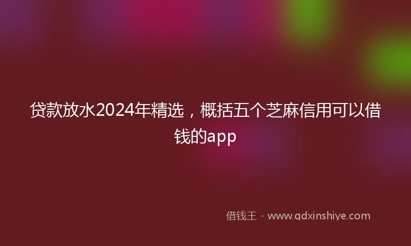 贷款放水2024年精选，概括五个芝麻信用可以借钱的app