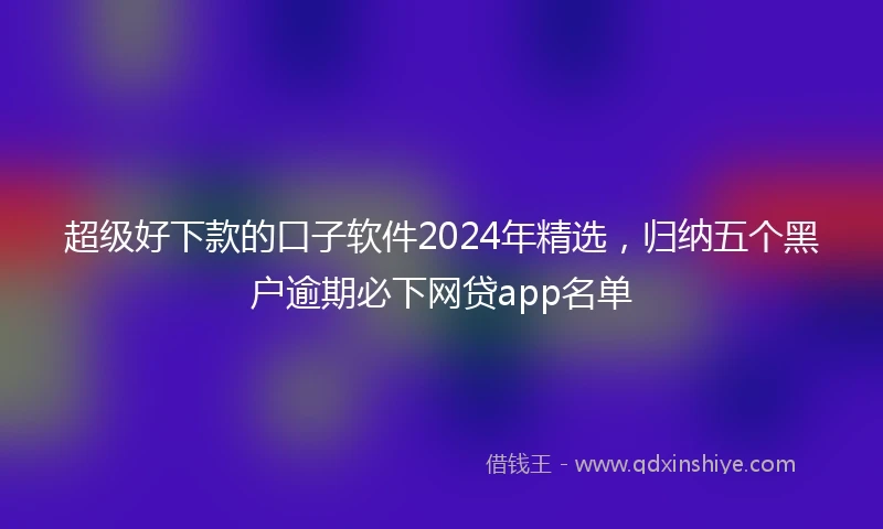 超级好下款的口子软件2024年精选,归纳五个黑户逾期必下网贷app名单