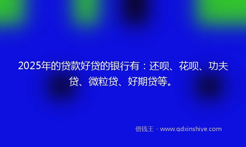 2025年的贷款好贷的银行有：还呗、花呗、功夫贷、微粒贷、好期贷等。