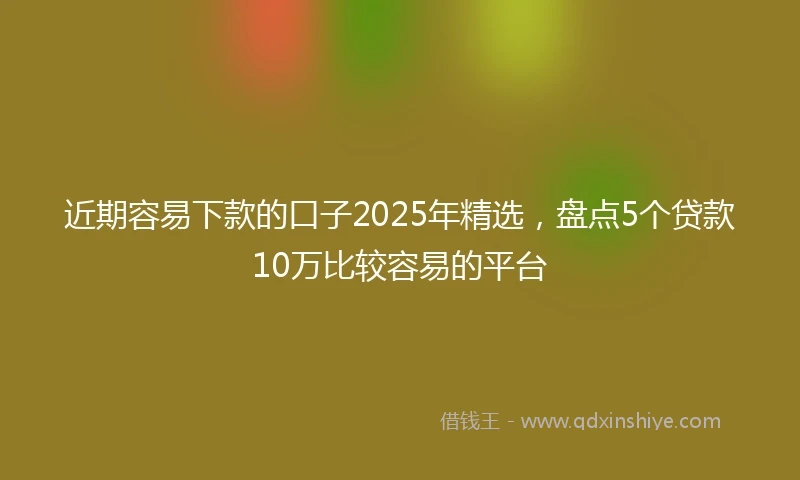 近期容易下款的口子2025年精选，盘点5个贷款10万比较容易的平台