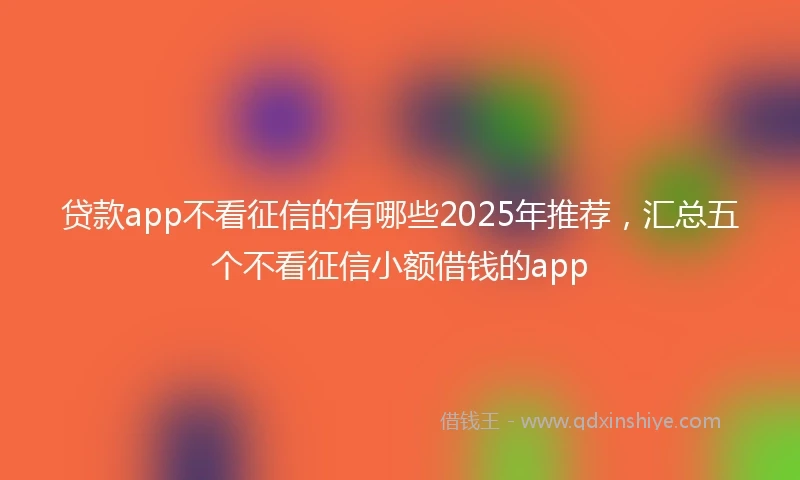 贷款app不看征信的有哪些2025年推荐，汇总五个不看征信小额借钱的app
