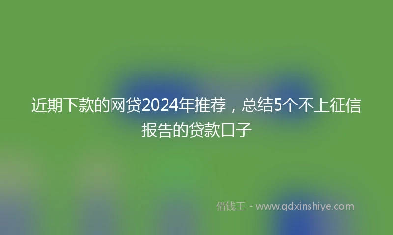 近期下款的网贷2024年推荐，总结5个不上征信报告的贷款口子