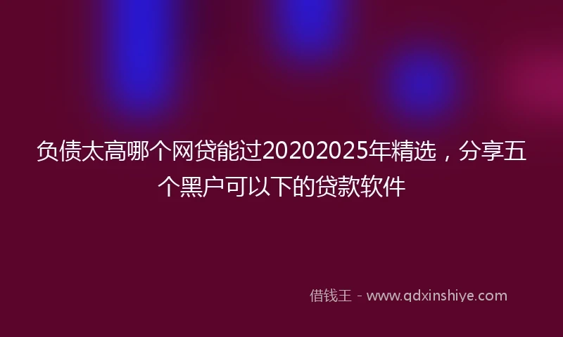负债太高哪个网贷能过20202025年精选，分享五个黑户可以下的贷款软件