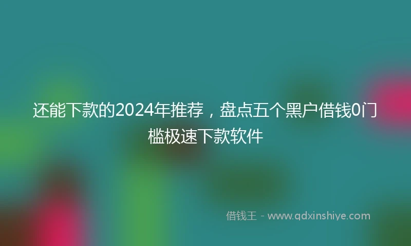 还能下款的2024年推荐，盘点五个黑户借钱0门槛极速下款软件