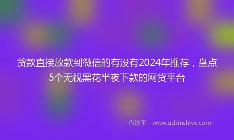 贷款直接放款到微信的有没有2024年推荐，盘点5个无视黑花半夜下款的网贷平台