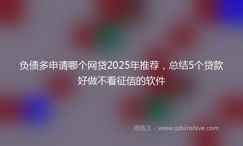 负债多申请哪个网贷2025年推荐，总结5个贷款好做不看征信的软件